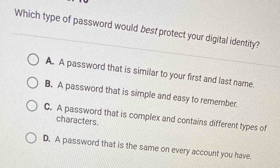 Which type of password would best protect your digital identity?
A. A password that is similar to your first and last name.
B. A password that is simple and easy to remember.
C. A password that is complex and contains different types of
characters.
D. A password that is the same on every account you have.