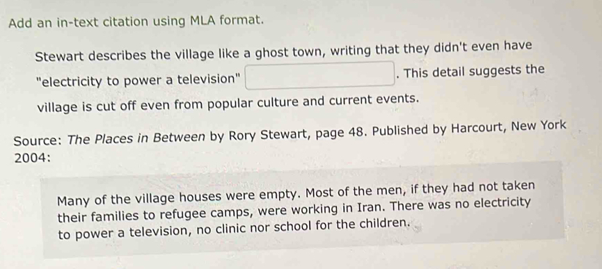 Add an in-text citation using MLA format. 
Stewart describes the village like a ghost town, writing that they didn't even have 
"electricity to power a television" . This detail suggests the 
village is cut off even from popular culture and current events. 
Source: The Places in Between by Rory Stewart, page 48. Published by Harcourt, New York 
2004: 
Many of the village houses were empty. Most of the men, if they had not taken 
their families to refugee camps, were working in Iran. There was no electricity 
to power a television, no clinic nor school for the children.