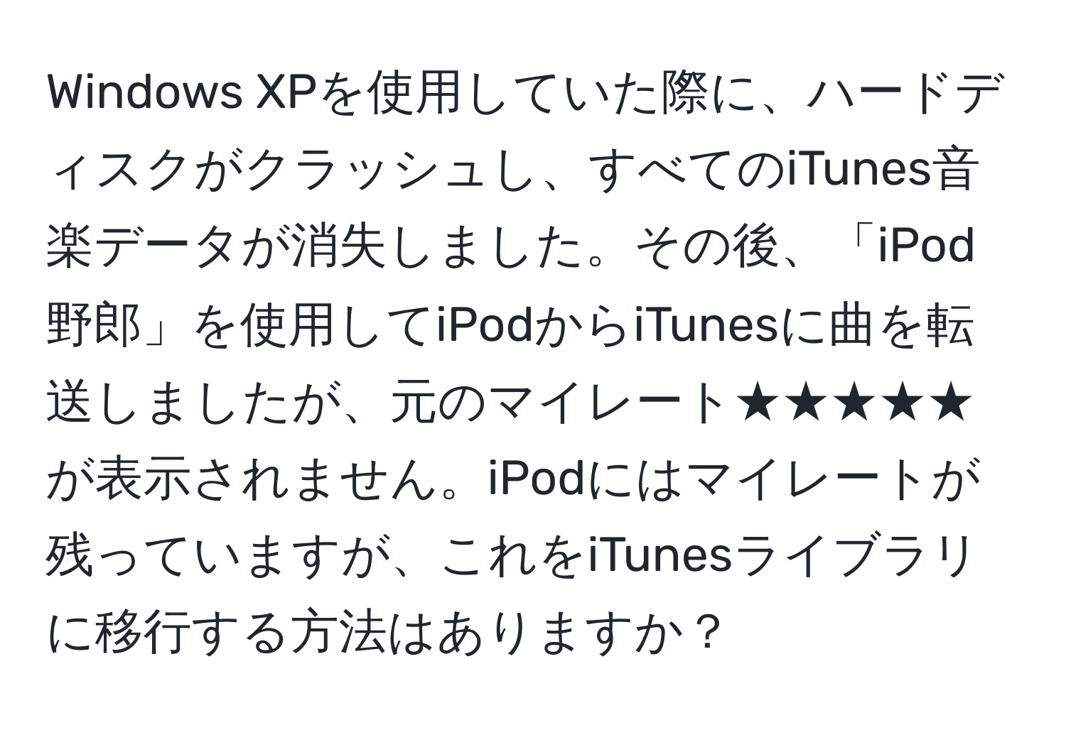 Windows XPを使用していた際に、ハードディスクがクラッシュし、すべてのiTunes音楽データが消失しました。その後、「iPod野郎」を使用してiPodからiTunesに曲を転送しましたが、元のマイレート★★★★★が表示されません。iPodにはマイレートが残っていますが、これをiTunesライブラリに移行する方法はありますか？