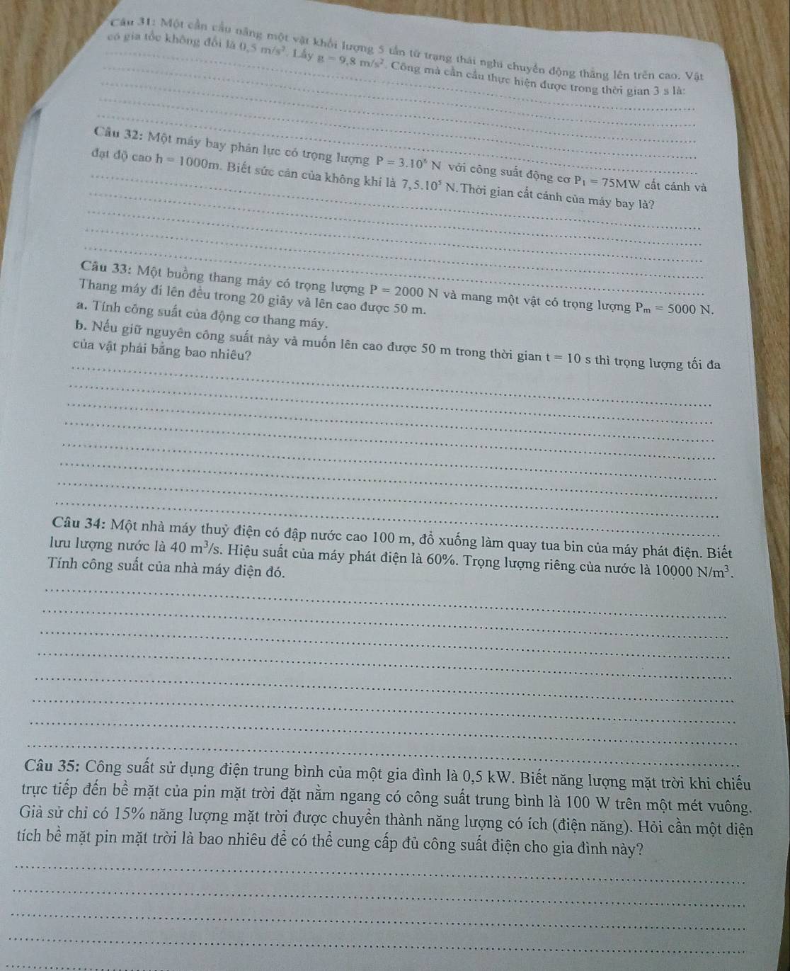 Một cần cầu: t vật khối lượng 5 tần từ trạng thái nghi chuyển động thằng lên trên cao, Vật
_
_có gia tổc không đổi là 0.5m/s^2 Lấy g=9,8m/s^2 Công mà cần cầu thực hiện được trong thời gian 3 s là:
_
_
Cầu 32:M6 t máy bay phân lực có trọng lượng P=3.10^6N với công suất động cơ
_
đạt độ cao h=1000m. Biết sức cản của không khí là 7,5.10^5N.. Thời gian cắt cánh của máy bay là?
P_1=75MW cất cánh và
_
_
_
Câu 33: Một buồng thang máy có trọng lượng P=2000N và mang một vật có trọng lượng P_m=5000N.
Thang máy đi lên đều trong 20 giãy và lên cao được 50 m.
a. Tính công suất của động cơ thang máy.
_
b. Nếu giữ nguyên công suất này và muốn lên cao được 50 m trong thời gian t=10
của vật phải bằng bao nhiêu? s thì trọng lượng tối đa
_
_
_
_
_
_
_
Câu 34: Một nhà máy thuỷ điện có đập nước cao 100 m, đồ xuống làm quay tua bin của máy phát điện. Biết
lưu lượng nước là 40m^3/s s. Hiệu suất của máy phát điện là 60%. Trọng lượng riêng của nước là 10000N/m^3.
Tính công suất của nhà máy điện đó.
_
_
_
_
_
_
_
_
Câu 35: Công suất sử dụng điện trung bình của một gia đình là 0,5 kW. Biết năng lượng mặt trời khi chiếu
trực tiếp đến bề mặt của pin mặt trời đặt nằm ngang có công suất trung bình là 100 W trên một mét vuông.
Giả sử chỉ có 15% năng lượng mặt trời được chuyền thành năng lượng có ích (điện năng). Hỏi cần một diện
_
tích bề mặt pin mặt trời là bao nhiêu để có thể cung cấp đủ công suất điện cho gia đình này?
_
_
_
_