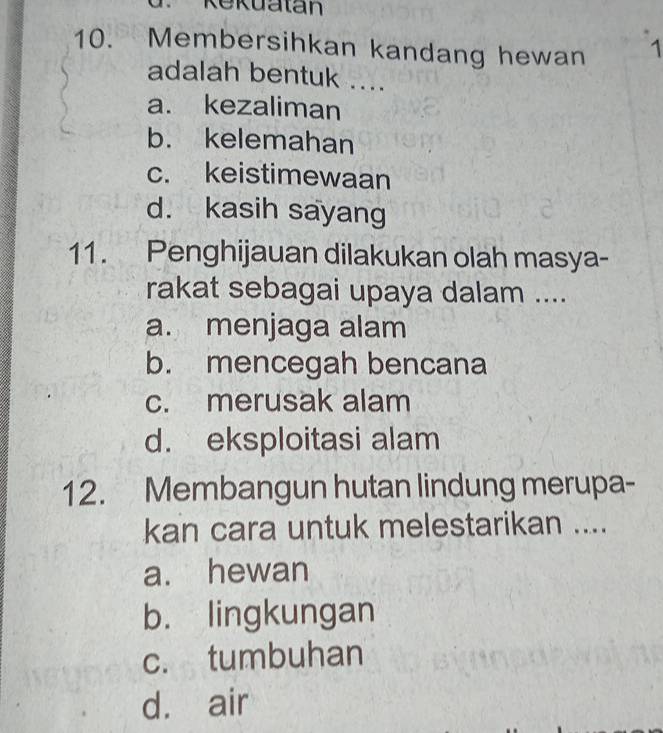 Rekuatan
10. Membersihkan kandang hewan 1
adalah bentuk ....
a. kezaliman
b. kelemahan
c. keistimewaan
d. kasih sayang
11. Penghijauan dilakukan olah masya-
rakat sebagai upaya dalam ....
a. menjaga alam
b. mencegah bencana
c. merusak alam
d. eksploitasi alam
12. Membangun hutan lindung merupa-
kan cara untuk melestarikan ....
a. hewan
b. lingkungan
c. tumbuhan
d. air