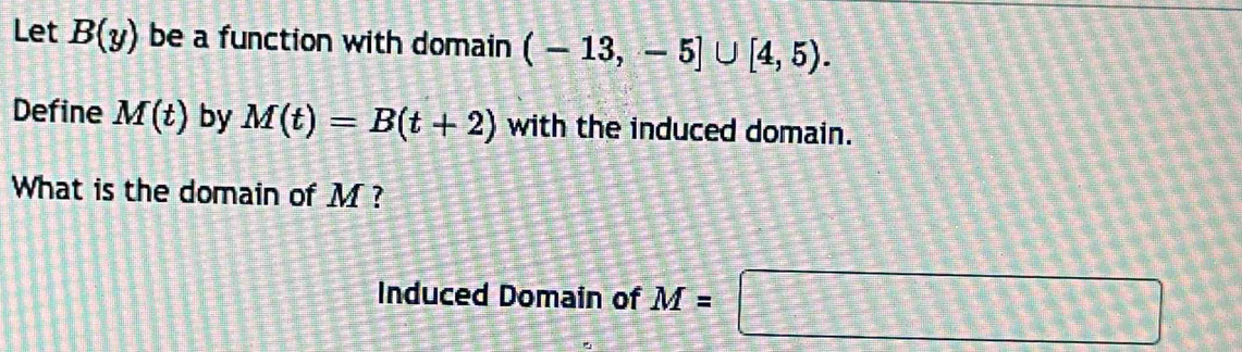 Let B(y) be a function with domain (-13,-5]∪ [4,5). 
Define M(t) by M(t)=B(t+2) with the induced domain. 
What is the domain of M ? 
Induced Domain of M=□