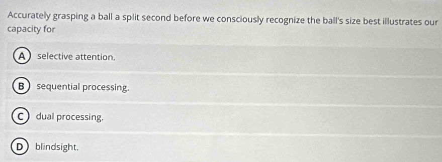 Accurately grasping a ball a split second before we consciously recognize the ball's size best illustrates our
capacity for
Aselective attention.
B  sequential processing.
C dual processing.
D)blindsight.