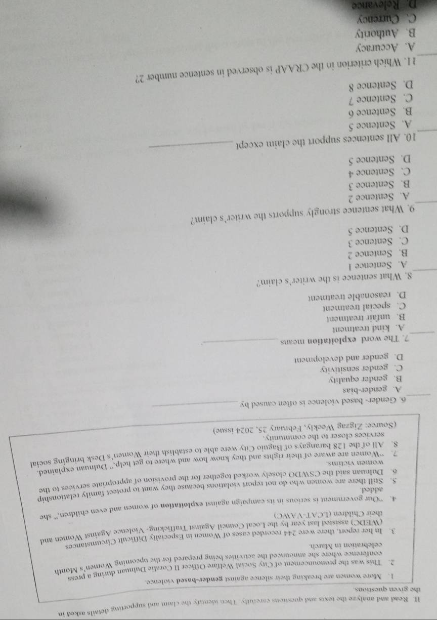 Read and analyze the texts and questions carefully. Then identify the claim and supporting details asked in
the given questions.
1. More women are breaking their silence against gender-based violence.
2. This was the pronouncement of City Social Welfare Officer II Coralie Dulnuan during a press
conference where she announced the activities being prepared for the upcoming Women's Month
celebration in March.
3. In her report, there were 244 recorded cases of Women in Especially Difficult Circumstances
(WEDC) assisted last year by the Local Council Against Trafficking- Violence Against Women and
their Children (LCAT-VAWC)
4. “Our government is serious in its campaign against exploitation of women and even children,” she
added.
5. Still there are women who do not report violations because they want to protect family relationship
6. Dulmuan said the CSWDO closely worked together for the provision of appropriate services to the
women victims.
7. “Women are aware of their rights and they know how and where to get help,” Dulnuan explained
8. All of the 128 barangays of Baguio City were able to establish their Women's Desk bringing social
services closer to the community.
(Source: Zigzag Weekly, February 25, 2024 issue)
_
6. Gender- based violence is often caused by
_
A. gender-bias
B. gender equality
C. gender sensitivity
D. gender and development
_
7. The word exploitation means _、
A. kind treatment
B. unfair treatment
C. special treatment
D. reasonable treatment
_
8. What sentence is the writer’s claim?
A. Sentence l
B. Sentence 2
C. Sentence 3
D. Sentence 5
_
9. What sentence strongly supports the writer’s claim?
A. Sentence 2
B. Sentence 3
C. Sentence 4
_
D. Sentence 5
_
10. All sentences support the claim except
A. Sentence 5
B. Sentence 6
C. Sentence 7
D. Sentence 8
_
11. Which criterion in the CRAAP is observed in sentence number 2?
A. Accuracy
B. Authority
C. Currency
D Relevance