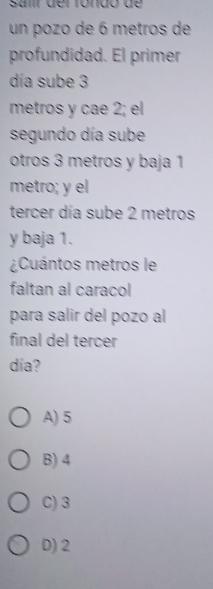 Samr der róndo de 
un pozo de 6 metros de
profundidad. El primer
día sube 3
metros y cae 2; el
segundo día sube
otros 3 metros y baja 1
metro; y el
tercer día sube 2 metros
y baja 1.
¿Cuántos metros le
faltan al caracol
para salir del pozo al
final del tercer
día?
A) 5
B) 4
C) 3
D) 2