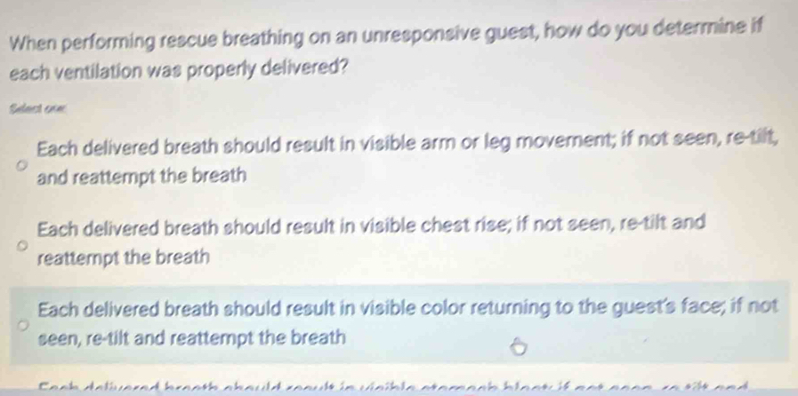 When performing rescue breathing on an unresponsive guest, how do you determine if
each ventilation was properly delivered?
Sulast enn
Each delivered breath should result in visible arm or leg movement; if not seen, re-tilt,
and reattempt the breath
Each delivered breath should result in visible chest rise; if not seen, re-tilt and
reattempt the breath
Each delivered breath should result in visible color returning to the guest's face; if not
seen, re-tilt and reattempt the breath