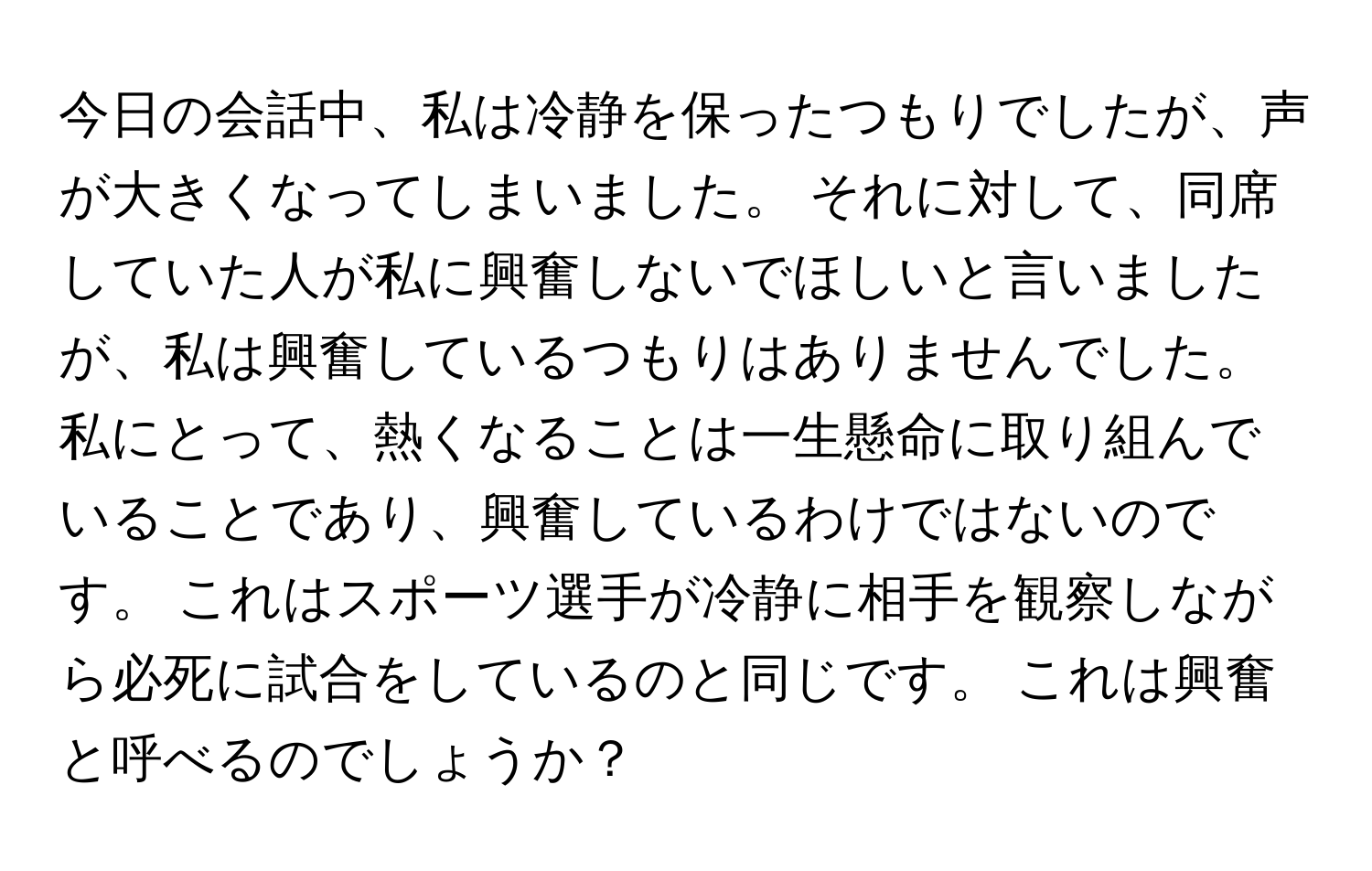 今日の会話中、私は冷静を保ったつもりでしたが、声が大きくなってしまいました。 それに対して、同席していた人が私に興奮しないでほしいと言いましたが、私は興奮しているつもりはありませんでした。 私にとって、熱くなることは一生懸命に取り組んでいることであり、興奮しているわけではないのです。 これはスポーツ選手が冷静に相手を観察しながら必死に試合をしているのと同じです。 これは興奮と呼べるのでしょうか？