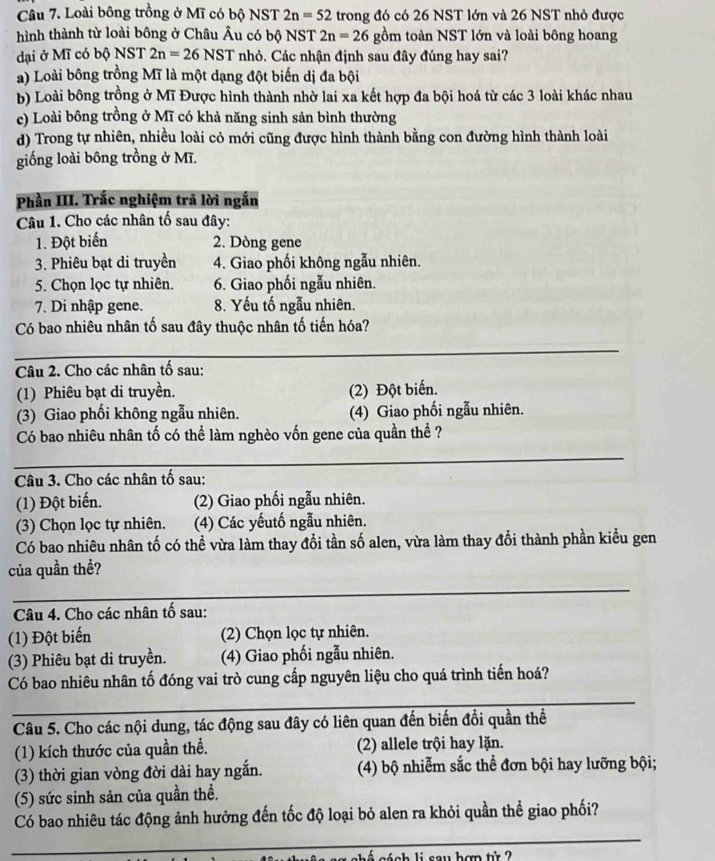 Loài bông trồng ở Mĩ có bộ NST 2n=52 trong đó có 26 NST lớn và 26 NST nhỏ được
hình thành từ loài bông ở Châu Âu có bộ NST 2n=26 gồm toàn NST lớn và loài bông hoang
dại ở Mĩ có bộ NST 2n=26NST nhỏ. Các nhận định sau đây đúng hay sai?
a) Loài bông trồng Mĩ là một dạng đột biến dị đa bội
b) Loài bông trồng ở Mĩ Được hình thành nhờ lai xa kết hợp đa bội hoá từ các 3 loài khác nhau
c) Loài bông trồng ở Mĩ có khả năng sinh sản bình thường
d) Trong tự nhiên, nhiều loài cỏ mới cũng được hình thành bằng con đường hình thành loài
giống loài bông trồng ở Mĩ.
Phần III. Trắc nghiệm trả lời ngắn
Câu 1. Cho các nhân tố sau đây:
1. Đột biến 2. Dòng gene
3. Phiêu bạt di truyền 4. Giao phối không ngẫu nhiên.
5. Chọn lọc tự nhiên. 6. Giao phối ngẫu nhiên.
7. Di nhập gene. 8. Yếu tố ngẫu nhiên.
Có bao nhiêu nhân tố sau đây thuộc nhân tố tiến hóa?
_
Câu 2. Cho các nhân tố sau:
(1) Phiêu bạt di truyền. (2) Đột biến.
(3) Giao phối không ngẫu nhiên. (4) Giao phối ngẫu nhiên.
Có bao nhiêu nhân tố có thể làm nghèo vốn gene của quần thể ?
_
Câu 3. Cho các nhân tố sau:
(1) Đột biến. (2) Giao phối ngẫu nhiên.
(3) Chọn lọc tự nhiên.  (4) Các yếutố ngẫu nhiên.
Có bao nhiêu nhân tố có thể vừa làm thay đổi tần số alen, vừa làm thay đổi thành phần kiểu gen
_
của quần thể?
Câu 4. Cho các nhân tố sau:
(1) Đột biến 2) Chọn lọc tự nhiên.
(3) Phiêu bạt di truyền. (4) Giao phối ngẫu nhiên.
Có bao nhiêu nhân tố đóng vai trò cung cấp nguyên liệu cho quá trình tiến hoá?
_
Câu 5. Cho các nội dung, tác động sau đây có liên quan đến biến đồi quần thể
(1) kích thước của quần thể. (2) allele trội hay lặn.
(3) thời gian vòng đời dài hay ngắn. (4) bộ nhiễm sắc thể đơn bội hay lưỡng bội;
(5) sức sinh sản của quần thề.
_
Có bao nhiêu tác động ảnh hưởng đến tốc độ loại bỏ alen ra khỏi quần thể giao phối?