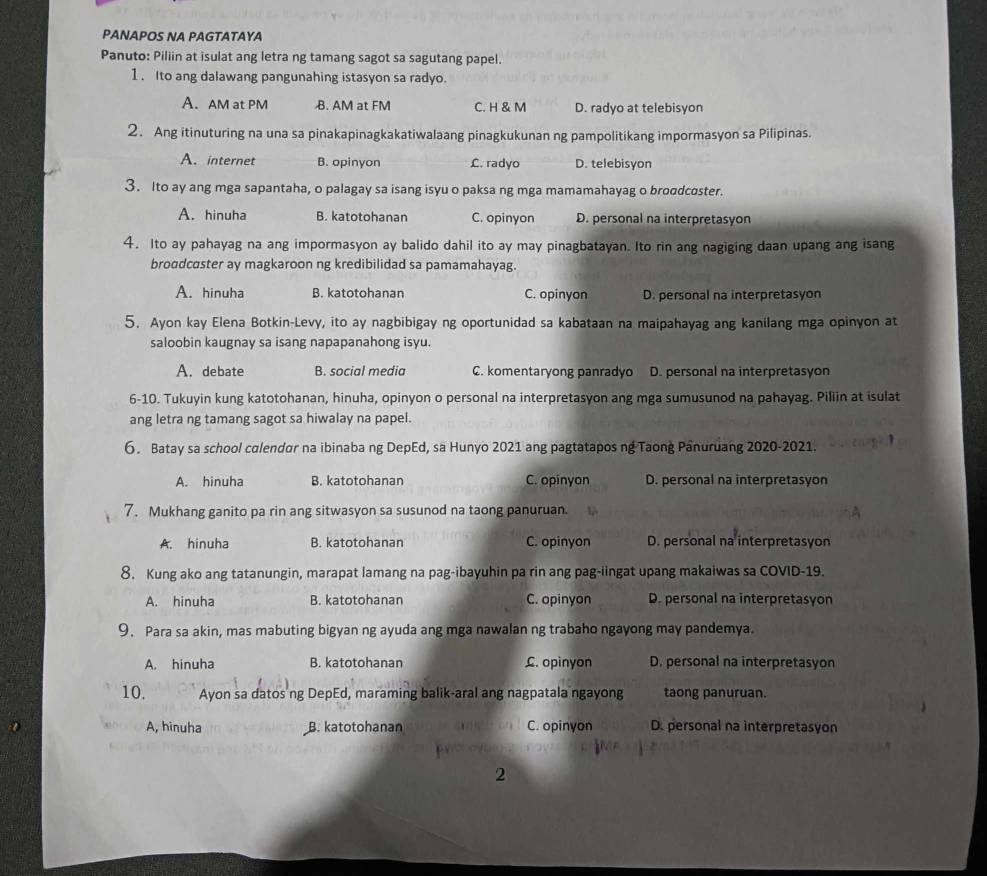 PANAPOS NA PAGTATAYA
Panuto: Piliin at isulat ang letra ng tamang sagot sa sagutang papel.
1. Ito ang dalawang pangunahing istasyon sa radyo.
A. AM at PM B. AM at FM C. H & M D. radyo at telebisyon
2. Ang itinuturing na una sa pinakapinagkakatiwalaang pinagkukunan ng pampolitikang impormasyon sa Pilipinas.
A. internet B. opinyon C. radyo D. telebisyon
3. Ito ay ang mga sapantaha, o palagay sa isang isyu o paksa ng mga mamamahayag o broodcoster.
A. hinuha B. katotohanan C. opinyon D. personal na interpretasyon
4. Ito ay pahayag na ang impormasyon ay balido dahil ito ay may pinagbatayan. Ito rin ang nagiging daan upang ang isang
broadcaster ay magkaroon ng kredibilidad sa pamamahayag.
A. hinuha B. katotohanan C. opinyon D. personal na interpretasyon
5. Ayon kay Elena Botkin-Levy, ito ay nagbibigay ng oportunidad sa kabataan na maipahayag ang kanilang mga opinyon at
saloobin kaugnay sa isang napapanahong isyu.
A. debate B. social media C. komentaryong panradyo D. personal na interpretasyon
6-10. Tukuyin kung katotohanan, hinuha, opinyon o personal na interpretasyon ang mga sumusunod na pahayag. Piliin at isulat
ang letra ng tamang sagot sa hiwalay na papel.
6. Batay sa school colendor na ibinaba ng DepEd, sa Hunyo 2021 ang pagtatapos ng Taong Panuruang 2020-2021.
A. hinuha B. katotohanan C. opinyon D. personal na interpretasyon
7. Mukhang ganito pa rin ang sitwasyon sa susunod na taong panuruan.
A. hinuha B. katotohanan C. opinyon D. personal na interpretasyon
8. Kung ako ang tatanungin, marapat lamang na pag-ibayuhin pa rin ang pag-iingat upang makaiwas sa COVID-19.
A. hinuha B. katotohanan C. opinyon D. personal na interpretasyon
9. Para sa akin, mas mabuting bigyan ng ayuda ang mga nawalan ng trabaho ngayong may pandemya.
A. hinuha B. katotohanan £. opinyon D. personal na interpretasyon
10. Ayon sa datos ng DepEd, maraming balik-aral ang nagpatala ngayong taong panuruan.
A, hinuha B. katotohanan C. opinyon D. personal na interpretasyon
D