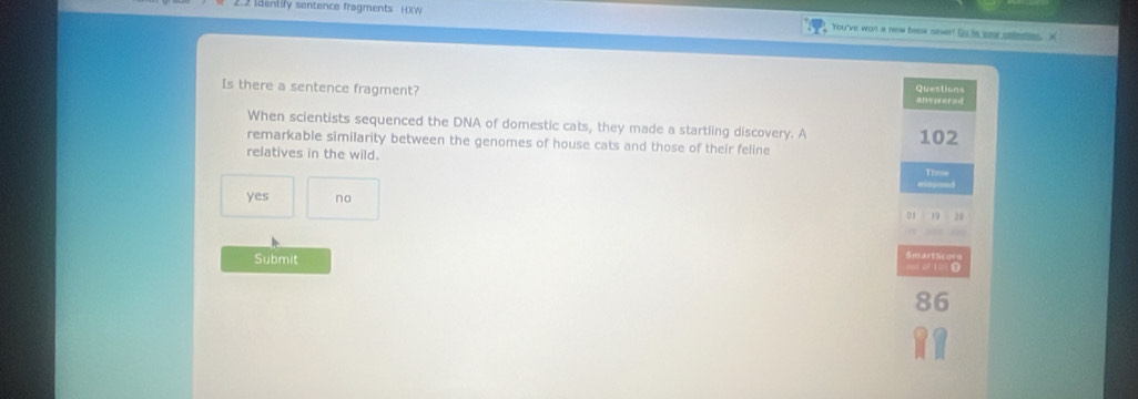 dentily sentence fragments H)(W You've won a new beak saer? to te eaw sete ×
Questions
Is there a sentence fragment? answered
When scientists sequenced the DNA of domestic cats, they made a startling discovery. A
remarkable similarity between the genomes of house cats and those of their feline 102
relatives in the wild.
T==
yes no
01 19 28
Submit
86