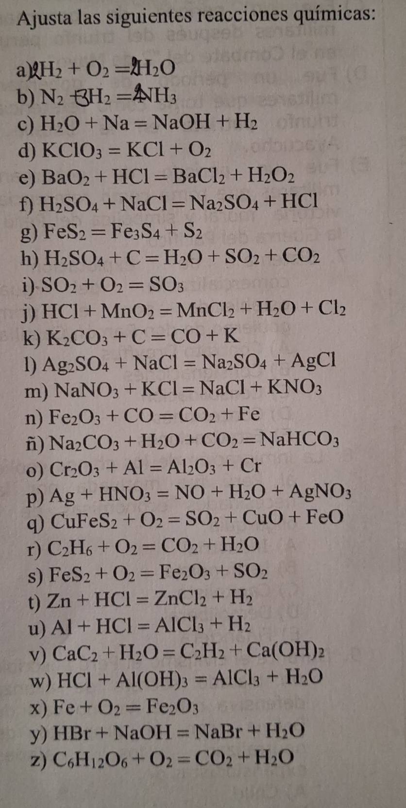 Ajusta las siguientes reacciones químicas:
a) AH_2+O_2=AH_2O
b) N_2+3H_2=4NH_3
c) H_2O+Na=NaOH+H_2
d) KClO_3=KCl+O_2
e) BaO_2+HCl=BaCl_2+H_2O_2
f) H_2SO_4+NaCl=Na_2SO_4+HCl
g) FeS_2=Fe_3S_4+S_2
h) H_2SO_4+C=H_2O+SO_2+CO_2
i) SO_2+O_2=SO_3
j) HCl+MnO_2=MnCl_2+H_2O+Cl_2
k) K_2CO_3+C=CO+K
1) Ag_2SO_4+NaCl=Na_2SO_4+AgCl
m) NaNO_3+KCl=NaCl+KNO_3
n) Fe_2O_3+CO=CO_2+Fe
ñ) Na_2CO_3+H_2O+CO_2=NaHCO_3
o) Cr_2O_3+Al=Al_2O_3+Cr
p) Ag+HNO_3=NO+H_2O+AgNO_3
q) CuFeS_2+O_2=SO_2+CuO+FeO
r) C_2H_6+O_2=CO_2+H_2O
s) FeS_2+O_2=Fe_2O_3+SO_2
t) Zn+HCl=ZnCl_2+H_2
u) Al+HCl=AlCl_3+H_2
v) CaC_2+H_2O=C_2H_2+Ca(OH)_2
w) HCl+Al(OH)_3=AlCl_3+H_2O
x) Fe+O_2=Fe_2O_3
y) HBr+NaOH=NaBr+H_2O
z) C_6H_12O_6+O_2=CO_2+H_2O