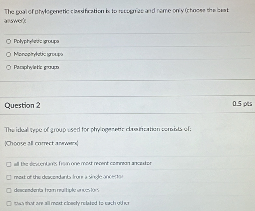 The goal of phylogenetic classification is to recognize and name only (choose the best
answer):
Polyphyletic groups
Monophyletic groups
Paraphyletic groups
Question 2 0.5 pts
The ideal type of group used for phylogenetic classifcation consists of:
(Choose all correct answers)
all the descentants from one most recent common ancestor
most of the descendants from a single ancestor
descendents from multiple ancestors
taxa that are all most closely related to each other