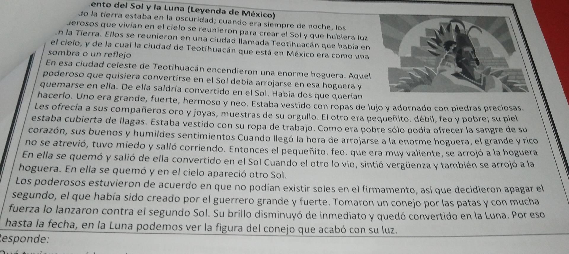 ento del Sol y la Luna (Leyenda de México)
do la tierra estaba en la oscuridad; cuando era siempre de noche, los
derosos que vivían en el cielo se reunieron para crear el Sol y que hubiera luz
En la Tierra. Ellos se reunieron en una ciudad llamada Teotihuacán que había en
el cielo, y de la cual la ciudad de Teotihuacán que está en México era como una
sombra o un reflejo
En esa ciudad celeste de Teotihuacán encendieron una enorme hoguera. Aquel
poderoso que quisiera convertirse en el Sol debía arrojarse en esa hoguera y
quemarse en ella. De ella saldría convertido en el Sol. Había dos que querían
hacerlo. Uno era grande, fuerte, hermoso y neo. Estaba vestido con ropas de lujo y adornado con piedras preciosas.
Les ofrecía a sus compañeros oro y joyas, muestras de su orgullo. El otro era pequeñito. débil, feo y pobre; su piel
estaba cubierta de llagas. Estaba vestido con su ropa de trabajo. Como era pobre sólo podía ofrecer la sangre de su
corazón, sus buenos y humildes sentimientos Cuando llegó la hora de arrojarse a la enorme hoguera, el grande y rico
no se atrevió, tuvo miedo y salló corriendo. Entonces el pequeñito. feo. que era muy valiente, se arrojó a la hoguera
En ella se quemó y salió de ella convertido en el Sol Cuando el otro lo vio, sintió vergüenza y también se arrojó a la
hoguera. En ella se quemó y en el cielo apareció otro Sol.
Los poderosos estuvieron de acuerdo en que no podían existir soles en el firmamento, así que decidieron apagar el
segundo, el que había sido creado por el guerrero grande y fuerte. Tomaron un conejo por las patas y con mucha
fuerza lo lanzaron contra el segundo Sol. Su brillo disminuyó de inmediato y quedó convertido en la Luna. Por eso
hasta la fecha, en la Luna podemos ver la figura del conejo que acabó con su luz.
Responde: