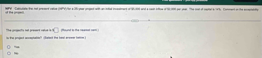 NPV · Calculate the nef present value (NPV) for a 25-year project with an initial investment of $5,000 and a cash inflow of $2,000 per year. The cost of capital is 14%. Comment on the acceptability
of the project.
The project's net present value is $□. (Round to the nearest cent.)
Is the project acceptable? (Select the best answer below.)
Yes
No