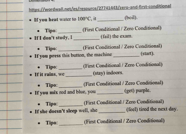 Dmmensión 
https://wordwall.net/es/resource/27741443/zero-and-first-conditional 
If you heat water to 100°C , it_ (boil). 
Tipo: _(First Conditional / Zero Conditional) 
If I don't study, I _(fail) the exam. 
Tipo: _(First Conditional / Zero Conditional) 
If you press this button, the machine _(start). 
Tipo: _(First Conditional / Zero Conditional) 
If it rains, we _(stay) indoors. 
Tipo: _(First Conditional / Zero Conditional) 
If you mix red and blue, you _(get) purple. 
Tipo:_ (First Conditional / Zero Conditional) 
If she doesn't sleep well, she_ (feel) tired the next day. 
Tipo: _(First Conditional / Zero Conditional)