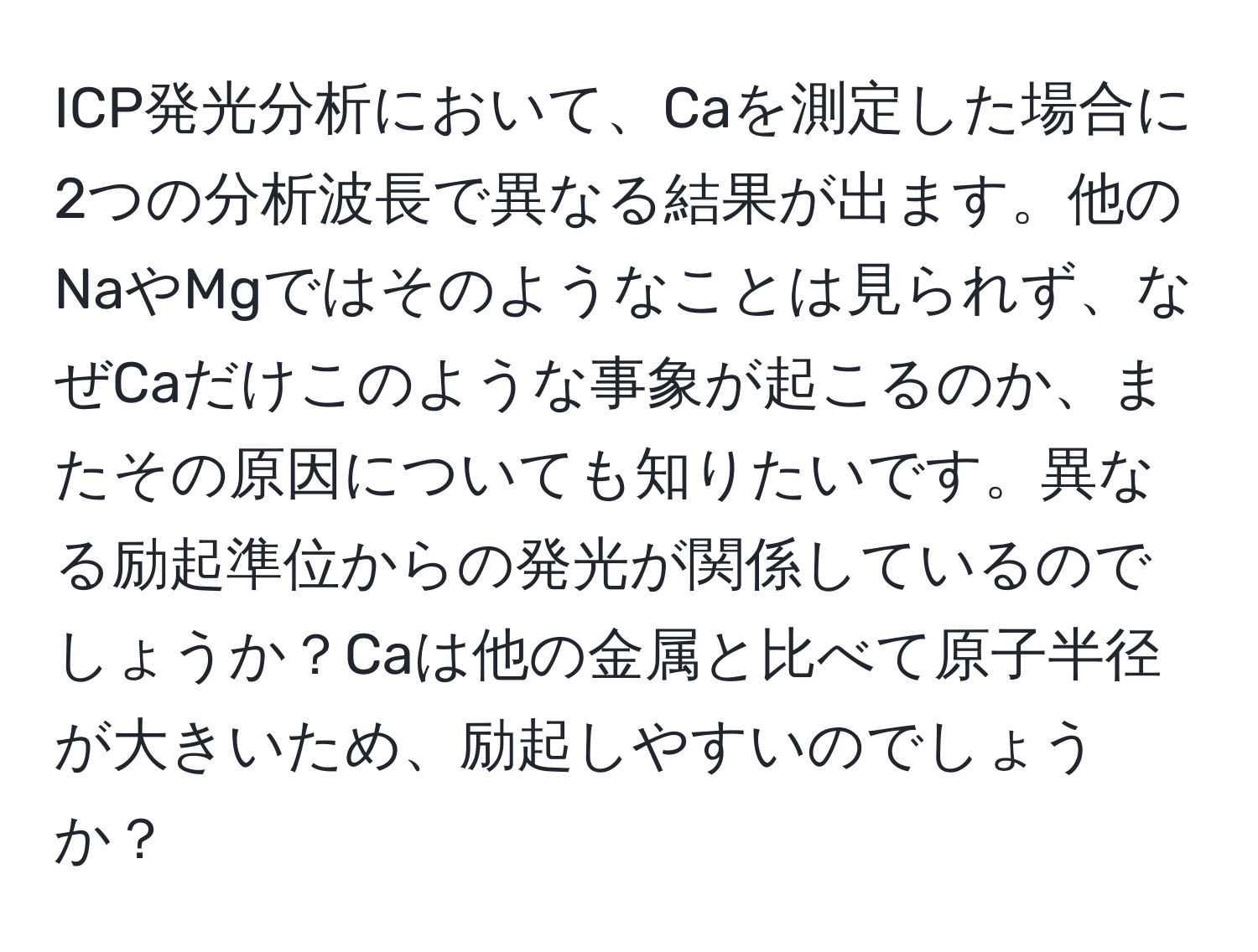 ICP発光分析において、Caを測定した場合に2つの分析波長で異なる結果が出ます。他のNaやMgではそのようなことは見られず、なぜCaだけこのような事象が起こるのか、またその原因についても知りたいです。異なる励起準位からの発光が関係しているのでしょうか？Caは他の金属と比べて原子半径が大きいため、励起しやすいのでしょうか？