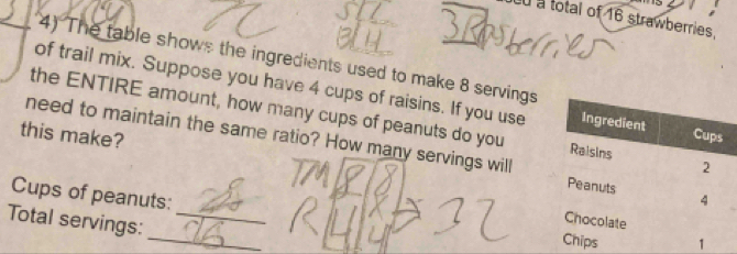 Ln a total of 16 strawberries, 
4) The table shows the ingredients used to make 8 servings 
of trail mix. Suppose you have 4 cups of raisins. If you use 
the ENTIRE amount, how many cups of peanuts do you 
this make? 
need to maintain the same ratio? How many servings will 
Cups of peanuts: 
Total servings:_