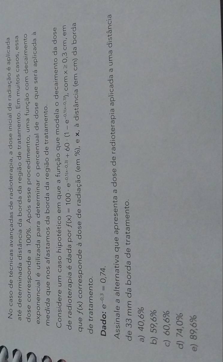 No caso de técnicas avançadas de radioterapia, a dose inicial de radiação é aplicada
até determinada distância da borda da região de tratamento. Em muitos casos, essa
dose corresponde a 100%. Após esse procedimento, uma função com decaimento
exponencial é utilizada para determinar o percentual de dose que será aplicada à
medida que nos afastamos da borda da região de tratamento.
Considere um caso hipotético em que a função que modela o decaimento da dose
de radioterapia é dada por f(x)=100· e^(-0,1(x-0,3))+60· (1-e^(-0,1(x-0,3))) , com x≥ 0,3cm , em
que f(x) corresponde à dose de radiação (em %), e x, à distância (em cm) da borda
de tratamento.
Dado: e^(-0,3)=0,74. 
Assinale a alternativa que apresenta a dose de radioterapia aplicada a uma distância
de 33 mm da borda de tratamento.
a) 40,6%
b) 59,6%
c) 60,6%
d) 74,0%
e) 89,6%