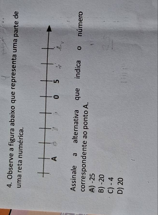 Observe a figura abaixo que representa uma parte de
uma reta numérica.
Assinale a alternativa que indica o número
correspondente ao ponto A.
A) -25
B) -20
C) - 4
D) 20