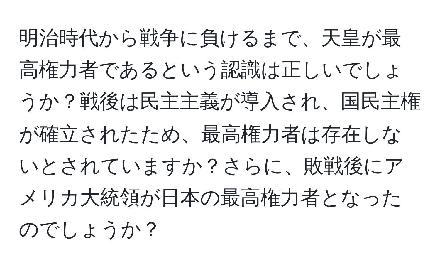 明治時代から戦争に負けるまで、天皇が最高権力者であるという認識は正しいでしょうか？戦後は民主主義が導入され、国民主権が確立されたため、最高権力者は存在しないとされていますか？さらに、敗戦後にアメリカ大統領が日本の最高権力者となったのでしょうか？