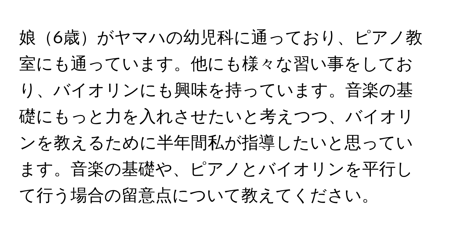 娘6歳がヤマハの幼児科に通っており、ピアノ教室にも通っています。他にも様々な習い事をしており、バイオリンにも興味を持っています。音楽の基礎にもっと力を入れさせたいと考えつつ、バイオリンを教えるために半年間私が指導したいと思っています。音楽の基礎や、ピアノとバイオリンを平行して行う場合の留意点について教えてください。