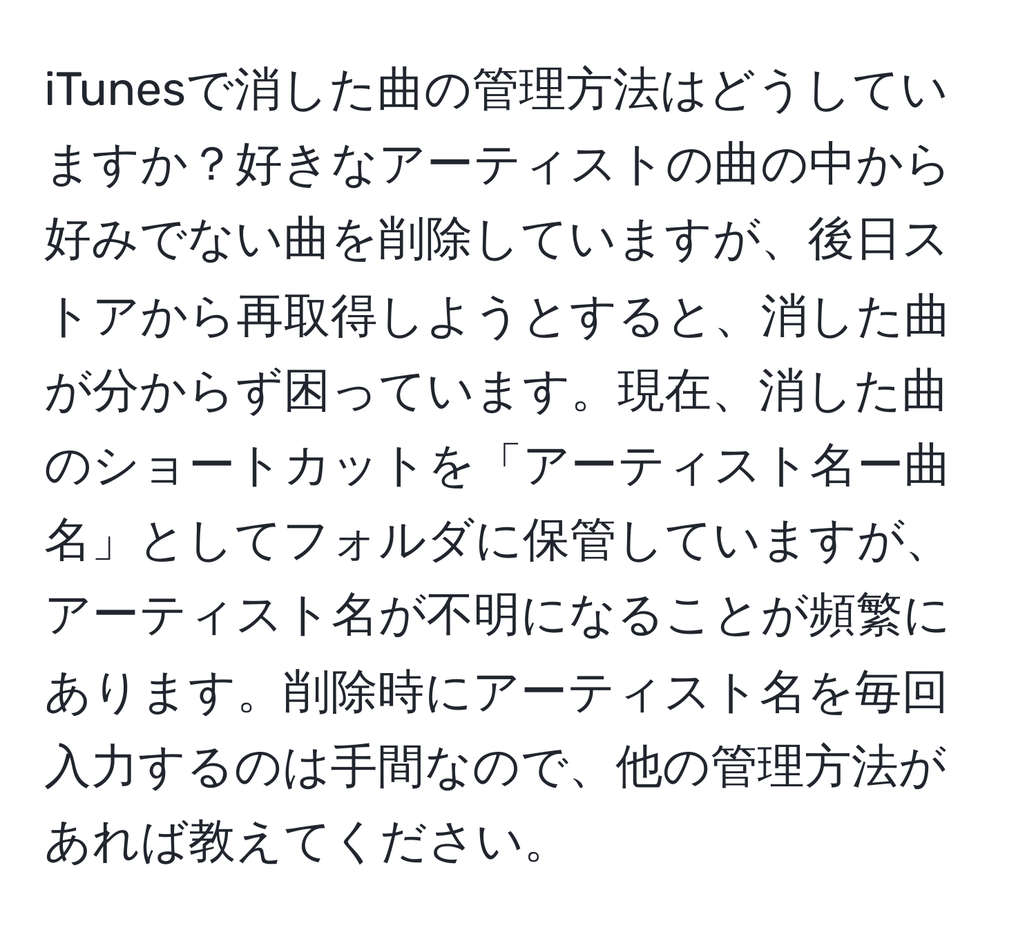 iTunesで消した曲の管理方法はどうしていますか？好きなアーティストの曲の中から好みでない曲を削除していますが、後日ストアから再取得しようとすると、消した曲が分からず困っています。現在、消した曲のショートカットを「アーティスト名ー曲名」としてフォルダに保管していますが、アーティスト名が不明になることが頻繁にあります。削除時にアーティスト名を毎回入力するのは手間なので、他の管理方法があれば教えてください。