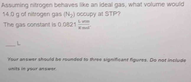 Assuming nitrogen behaves like an ideal gas, what volume would
14.0 g of nitrogen gas (N_2) occupy at STP? 
The gas constant is 0.0821 Latm/Kmol . 
_ 
L 
Your answer should be rounded to three significant figures. Do not include 
units in your answer.