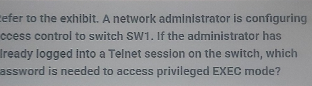 Refer to the exhibit. A network administrator is configuring 
ccess control to switch SW1. If the administrator has 
lready logged into a Telnet session on the switch, which 
assword is needed to access privileged EXEC mode?