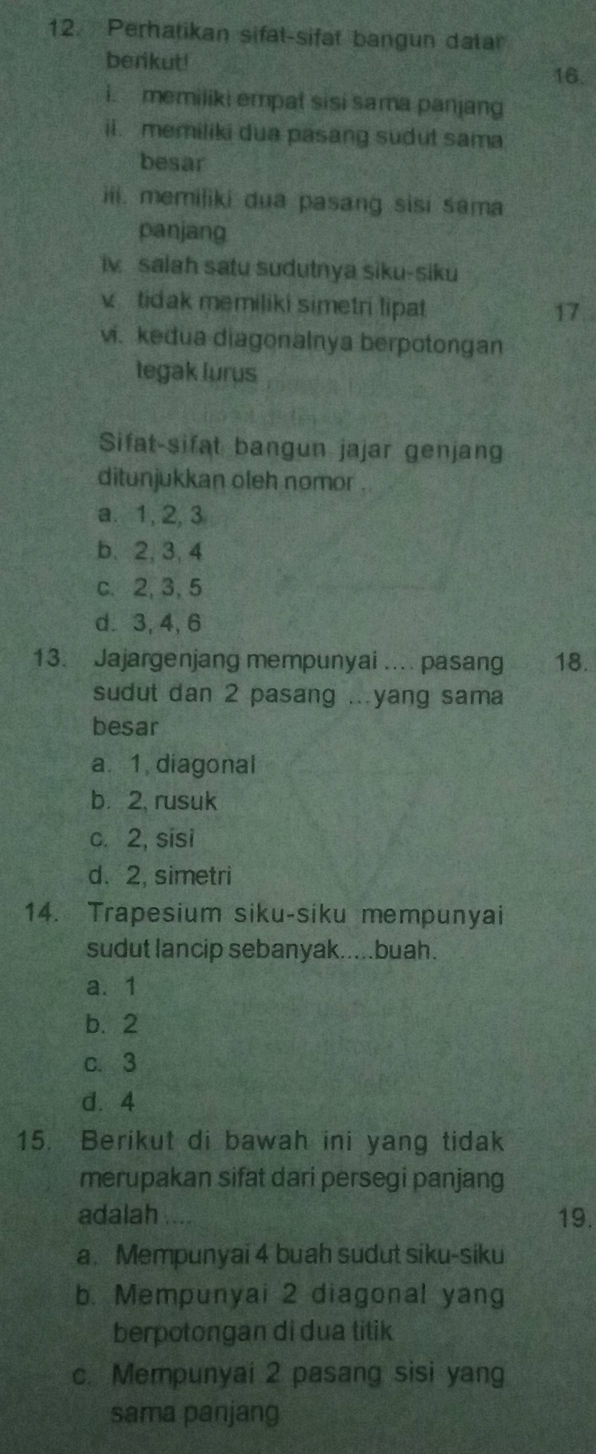 Perhatikan sifat-sifat bangun datar
berikut!
16.
i. memiliki empat sisi sama panjang
ii. memiliki dua pasang sudut sama
besar
iii. memiliki dua pasang sisi sama
panjang
iv salah satu sudutnya siku-siku
v tidak memiliki simetri lipat
17
vi. kedua diagonalnya berpotongan
tegak lurus
Sifat-sifat bangun jajar genjang
ditunjukkan oleh nomor .
a. 1, 2, 3
b. 2, 3. 4
c. 2, 3, 5
d. 3, 4, 6
13. Jajargenjang mempunyai .... pasang 18.
sudut dan 2 pasang ..yang sama
besar
a. 1, diagonal
b. 2, rusuk
c. 2, sisi
d. 2, simetri
14. Trapesium siku-siku mempunyai
sudut lancip sebanyak.....buah.
a. 1
b. 2
c. 3
d. 4
15. Berikut di bawah ini yang tidak
merupakan sifat dari persegi panjang
adalah 19.
a. Mempunyai 4 buah sudut siku-siku
b. Mempunyai 2 diagonal yang
berpotongan di dua titik
c. Mempunyai 2 pasang sisi yang
sama panjang