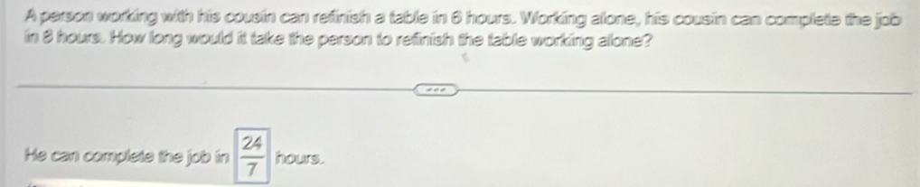 A person working with his cousin can refinish a table in 6 hours. Working alone, his cousin can complete the job 
in 8 hours. How long would it take the person to refinish the table working allone? 
He can complete the job in  24/7  hours.