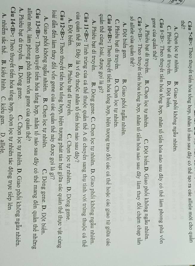 Câu 7 -: Theo thuyết tiến hóa tổng hợp, nhân tố nào sau đây có thể tạo ra các allele mới cho quân
thể?
P A. Chọn lọc tự nhiên. B. Giao phối không ngẫu nhiên.
C. Phiêu bạt di truyền. D. Đột biển.
Câu 8 *: Theo thuyết tiến hóa tổng hợp, nhân tố tiến hóa nào sau đây có thể làm phong phú vốn
gene của quần thể?
A. Phiêu bạt di truyền. B. Chọn lọc tự nhiên. C. Đột biến.D. Giao phối không ngẫu nhiên.
Câu 9 : Theo thuyết tiến hóa tổng hợp, nhân tổ tiến hóa nào sau đây làm thay đổi chậm chạp tần
số allele của quần thể?
A. Đột biến gen. B. Giao phối ngẫu nhiên.
C. Phiêu bạt di truyền. D. Chọn lọc tự nhiên.
Câu 10 : Theo thuyết tiến hóa tổng hợp, hiện tượng trao đồi các cá thể hoặc các giao từ giữa các
quần thể cùng loài, được gọi là gì?
A. Phiêu bạt di truyền. B. Dòng gene. C. Chọn lọc tự nhiên. D. Giao phối không ngẫu nhiên.
Câu 11 : Tinh trùng của cá thể thuộc quần thể A di chuyền sang thụ tinh với trứng thuộc cá thể
của quần thể B. Đây là ví dụ thuộc nhân tố tiến hóa nào sau đây?
A. Đột biến. B. Phiêu bạt di truyền. C. Chọn lọc tự nhiên. D. Dòng gene.
Câu 12 :: Theo thuyết tiến hóa tổng hợp, hiện tượng phát tán hạt giữa các quần thể thực vật cùng
loài dẫn đến làm thay đổi vốn gene của các quần thể này được gọi là gì?
A. Giao phối không ngẫu nhiên. B. Chọn lọc tự nhiên. C. Dòng gene. D. Đột biến.
Câu 13 : Theo thuyết tiến hóa tổng hợp, nhân tố nào sau đây có thể mang đến quần thể những
allele mới, làm phong phú thêm vốn gene của quần thề?
A. Phiêu bạt di truyền. B. Dòng gene. C. Chọn lọc tự nhiên. D. Giao phối không ngẫu nhiên.
Câu 14 *: Theo thuyết tiến hóa tổng hợp, chọn lọc tự nhiên tác động trực tiếp lên
A. nhiễm sắc thể. B. kiểu hình. C. kiểu gen. D. allele.
