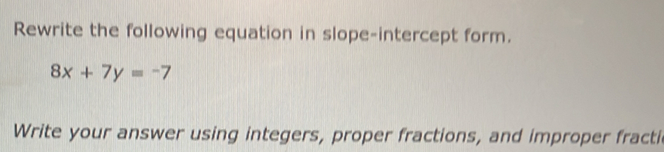 Rewrite the following equation in slope-intercept form.
8x+7y=-7
Write your answer using integers, proper fractions, and improper fracti