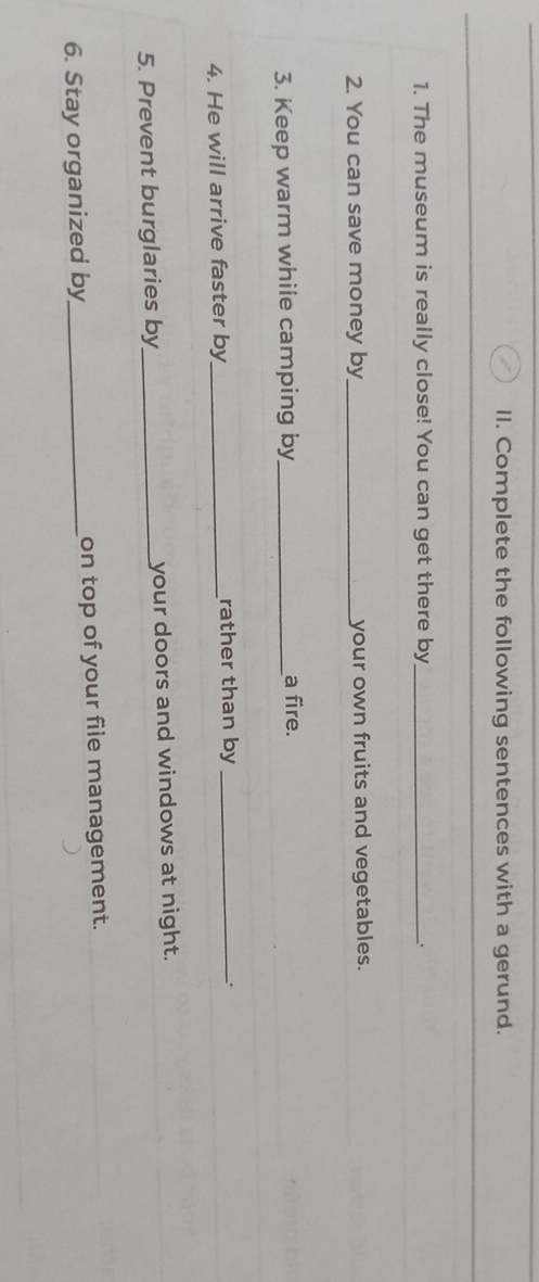 Complete the following sentences with a gerund. 
1. The museum is really close! You can get there by _. 
2. You can save money by_ your own fruits and vegetables. 
3. Keep warm while camping by_ a fire. 
4. He will arrive faster by_ rather than by_ 
5. Prevent burglaries by_ your doors and windows at night. 
6. Stay organized by_ on top of your file management.