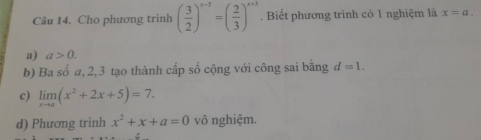 Cho phương trình ( 3/2 )^x-5=( 2/3 )^x+3. Biết phương trình có 1 nghiệm là x=a.
a) a>0.
b) Ba số a, 2, 3 tạo thành cấp số cộng với công sai bằng d=1.
c) limlimits _xto a(x^2+2x+5)=7.
d) Phương trình x^2+x+a=0 vô nghiệm.
5