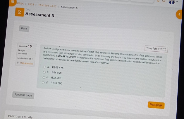 UNISA > 2024 > TAX1501-24-S2 > Assessment S
Qurz
Assessment 5
Back
Time left 1:23:26
Question 10 Andrew is 48 years old. He earned a salary of R380 000, a bonus of R60 000. He contributes 5% of his salary and bonus
Not yet to a retirement fund. His employer also contributed 5% of his salary and bonus. You may assume that his remuneration
answered is R504 000. YOU ARE REQUIRED to determine the retirement fund contribution deduction which he will be allowed to
Marked out of 1 deduct from his taxable income for the current year of assessment.
Elag question a R145 475
b. R44 000
c. R22 000
d. R138 600
Previous page
Next page
Previous activity