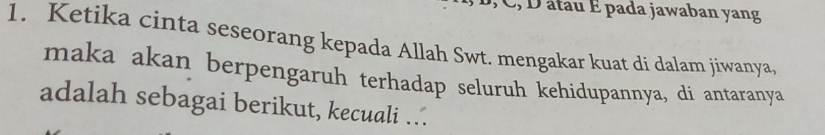 C, D âtau É pada jawaban yang 
1. Ketika cinta seseorang kepada Allah Swt. mengakar kuat di dalam jiwanya, 
maka akan berpengaruh terhadap seluruh kehidupannya, di antaranya 
adalah sebagai berikut, kecuali …