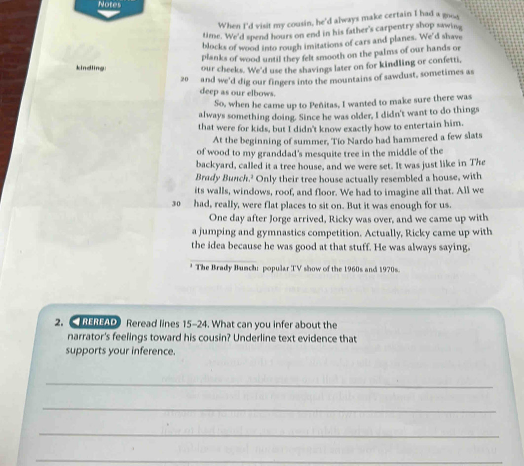 Notes 
When I'd visit my cousin, he'd always make certain I had a good 
time. We'd spend hours on end in his father's carpentry shop sawing 
blocks of wood into rough imitations of cars and planes. We'd shave 
planks of wood until they felt smooth on the palms of our hands or 
kindling: our cheeks. We'd use the shavings later on for kindling or confetti,
20 and we'd dig our fingers into the mountains of sawdust, sometimes as 
deep as our elbows. 
So, when he came up to Peñitas, I wanted to make sure there was 
always something doing. Since he was older, I didn't want to do things 
that were for kids, but I didn't know exactly how to entertain him. 
At the beginning of summer, Tío Nardo had hammered a few slats 
of wood to my granddad’s mesquite tree in the middle of the 
backyard, called it a tree house, and we were set. It was just like in The 
Brady Bunch.² Only their tree house actually resembled a house, with 
its walls, windows, roof, and floor. We had to imagine all that. All we
30 had, really, were flat places to sit on. But it was enough for us. 
One day after Jorge arrived, Ricky was over, and we came up with 
a jumping and gymnastics competition. Actually, Ricky came up with 
the idea because he was good at that stuff. He was always saying, 
* The Brady Bunch: popular TV show of the 1960s and 1970s. 
2. < REREAD Reread lines  15-24. What can you infer about the 
narrator's feelings toward his cousin? Underline text evidence that 
supports your inference. 
_ 
_ 
_ 
_