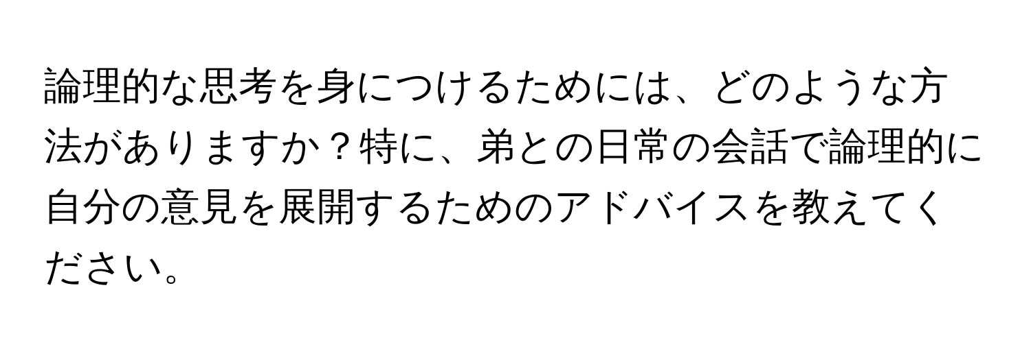 論理的な思考を身につけるためには、どのような方法がありますか？特に、弟との日常の会話で論理的に自分の意見を展開するためのアドバイスを教えてください。