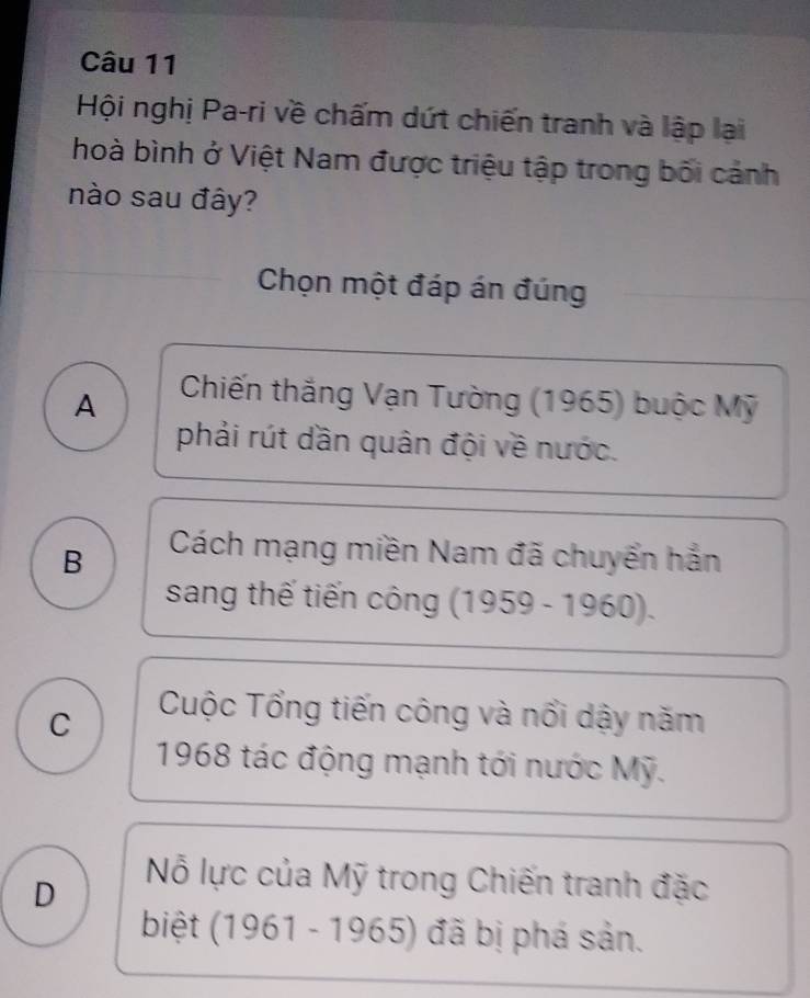 Hội nghị Pa-ri về chấm dứt chiến tranh và lập lại
hoà bình ở Việt Nam được triệu tập trong bối cảnh
nào sau đây?
Chọn một đáp án đúng
A Chiến thắng Vạn Tường (1965) buộc Mỹ
phải rút dần quân đội về nước.
B
Cách mạng miền Nam đã chuyển hắn
sang thế tiến công (1959 - 1960).
C
Cuộc Tổng tiến công và nổi dậy năm
1968 tác động mạnh tới nước Mỹ.
D
Nỗ lực của Mỹ trong Chiến tranh đặc
biệt (1961 - 1965) đã bị phá sản.