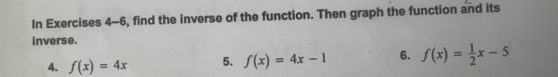 In Exercises 4-6, find the inverse of the function. Then graph the function and its
inverse.
6. f(x)= 1/2 x-5
4. f(x)=4x
5. f(x)=4x-1