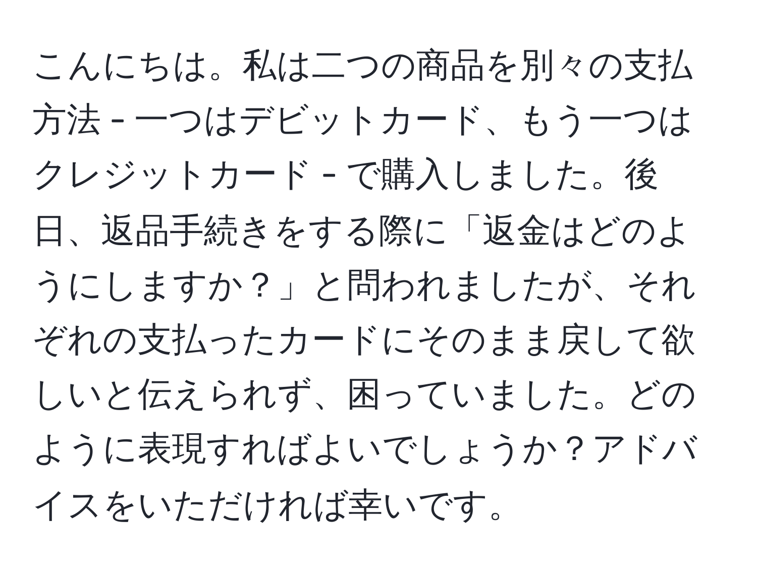 こんにちは。私は二つの商品を別々の支払方法 - 一つはデビットカード、もう一つはクレジットカード - で購入しました。後日、返品手続きをする際に「返金はどのようにしますか？」と問われましたが、それぞれの支払ったカードにそのまま戻して欲しいと伝えられず、困っていました。どのように表現すればよいでしょうか？アドバイスをいただければ幸いです。