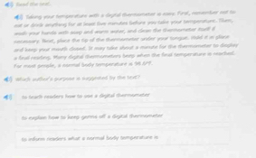 load the beat. 
Tding your temperature with a deptal thenmonater is eawy. First, rementer not to 
out or drirlk anytting for at leasl live monutes Gefure you take your tempenatons. Them, 
wish your hands with suxp and ware worer, and dean the thanmometer tueld 
aesemary. Nsxt, plase the op of the thennometer under your tungue. iuld it in place 
and keep your mouth diused. It may take shout a mnute for the thermometer to dieghey 
a feud readng. Many dignl themmometers beep aten the fieal temperature is reachet. 
For most people, a normal body temperature is 98.61F. 
whuch auther's purpose is suggeited by the teat? 
4 to teach readers fwe to soe a digital thermometer 
to explan how to keeg germs off a digital thernometen 
ts infure readers what a normal bodly temperature in