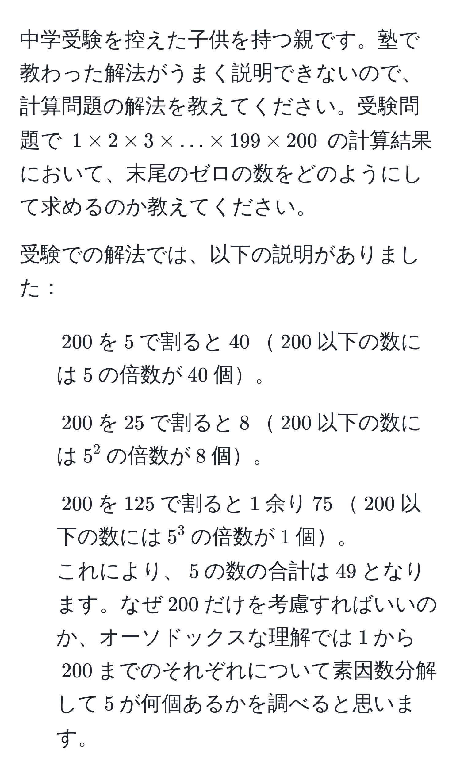 中学受験を控えた子供を持つ親です。塾で教わった解法がうまく説明できないので、計算問題の解法を教えてください。受験問題で $1 * 2 * 3 * ... * 199 * 200$ の計算結果において、末尾のゼロの数をどのようにして求めるのか教えてください。

受験での解法では、以下の説明がありました：
1. $200$を$5$で割ると$40$$200$以下の数には$5$の倍数が$40$個。
2. $200$を$25$で割ると$8$$200$以下の数には$5^2$の倍数が$8$個。
3. $200$を$125$で割ると$1$余り$75$$200$以下の数には$5^3$の倍数が$1$個。
これにより、$5$の数の合計は$49$となります。なぜ$200$だけを考慮すればいいのか、オーソドックスな理解では$1$から$200$までのそれぞれについて素因数分解して$5$が何個あるかを調べると思います。