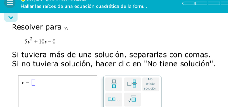 Hallar las raíces de una ecuación cuadrática de la form... 
Resolver para .
5v^2+10v=0
Si tuviera más de una solución, separarlas con comas. 
Si no tuviera solución, hacer clic en "No tiene solución".
v=□
No 
existe
 □ /□   □  □ /□   solución 
],… sqrt(□ )