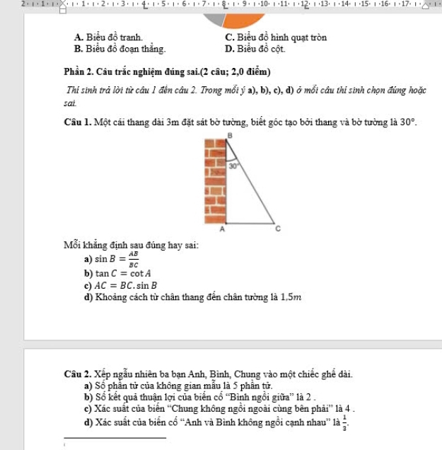 2 8 , ι , 9 , ι ,10⋅ ι ,11⋅ ι ,12) ι ,13) ι · 14) ι  (15) ι (16) ι ( 17) ι 。
6
A. Biểu đồ tranh C. Biểu đồ hình quạt tròn
B. Biểu đồ đoạn thẳng. D. Biểu đồ cột.
Phần 2. Câu trắc nghiệm đúng sai.(2 câu; 2,0 điểm)
Thí sinh trả lời từ câu 1 đến câu 2. Trong mỗi ý a), b), c), d) ở mối câu thí sinh chọn đúng hoặc
sai
Cầu 1. Một cái thang dài 3m đặt sát bờ tường, biết góc tạo bởi thang và bờ tường là 30°.
Mỗi khẳng định sau đúng hay sai:
a) sin B= AB/BC 
b) tan C=cot A
c) AC=BC.sin B
d) Khoảng cách từ chân thang đến chân tường là 1,5m
Câu 2. Xếp ngẫu nhiên ba bạn Anh, Bình, Chung vào một chiếc ghể dài.
a) Số phần tử của không gian mẫu là 5 phần tử.
b) Sổ kết quả thuận lợi của biển cổ “Bình ngồi giữa” là 2 .
c) Xác suất của biển “Chung không ngồi ngoài cùng bên phải” là 4 .
d) Xác suất của biển cổ “Anh và Bình không ngồi cạnh nhau” là  1/3 .
_