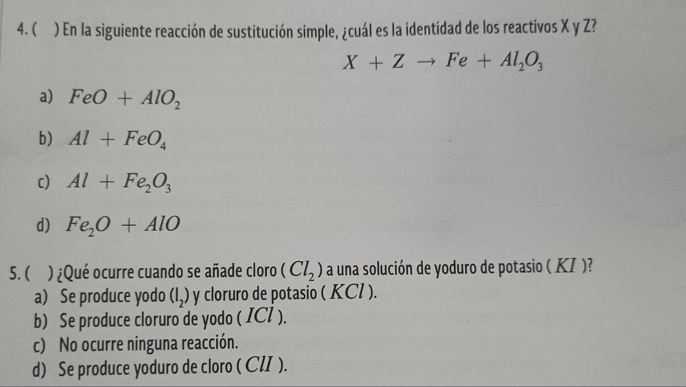  ) En la siguiente reacción de sustitución simple, ¿cuál es la identidad de los reactivos X y Z?
X+Zto Fe+Al_2O_3
a) FeO+AlO_2
b) Al+FeO_4
c) Al+Fe_2O_3
d) Fe_2O+AlO
5.( )¿Qué ocurre cuando se añade cloro (Cl_2) a una solución de yoduro de potasio ( KI )?
a) Se produce yodo (I_2) y cloruro de potasio ( KCl ).
b) Se produce cloruro de yodo ( ICl ).
c) No ocurre ninguna reacción.
d) Se produce yoduro de cloro ( CZI ).