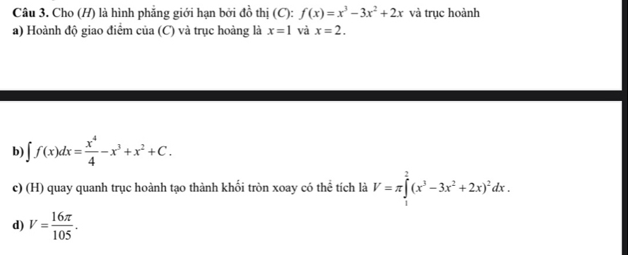 Cho (H) là hình phẳng giới hạn bởi đồ thị (C): f(x)=x^3-3x^2+2x và trục hoành 
a) Hoành độ giao điểm của (C) và trục hoàng là x=1 và x=2. 
b) ∈t f(x)dx= x^4/4 -x^3+x^2+C. 
c) (H) quay quanh trục hoành tạo thành khối tròn xoay có thể tích là V=π ∈tlimits _1^(2(x^3)-3x^2+2x)^2dx. 
d) V= 16π /105 .