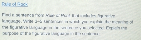 Rule of Rock 
Find a sentence from Rule of Rock that includes figurative 
language. Write 3-5 sentences in which you explain the meaning of 
the figurative language in the sentence you selected. Explain the 
purpose of the figurative language in the sentence.