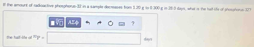 If the amount of radioactive phosphorus- 32 in a sample decreases from 1.20 g to 0.300 g in 28.0 days, what is the half-life of phosphorus -32? 
v AΣφ ? 
the half-life of 3 P=
days