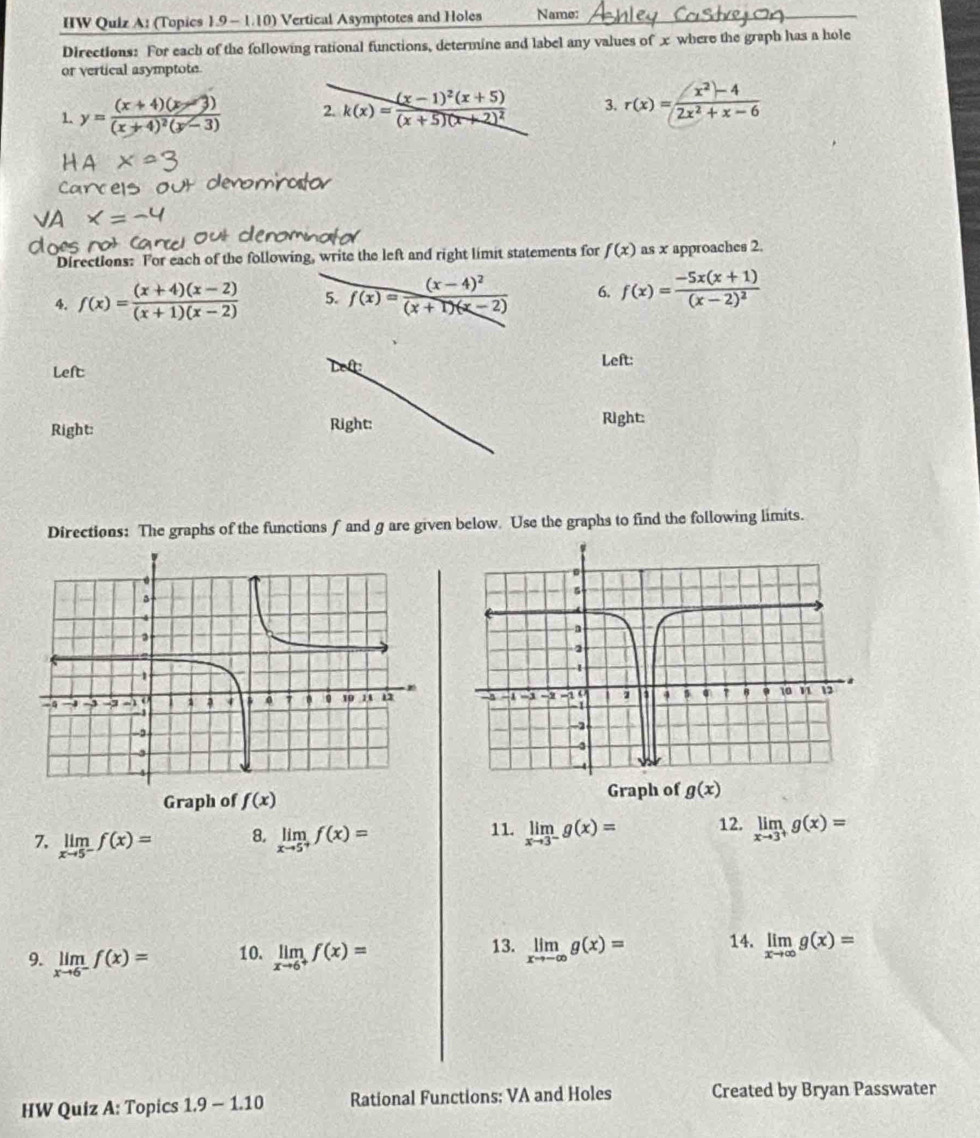 HW Quiz A: (Topics 1.9 -1.10) Vertical Asymptotes and Holes Name:
Directions: For each of the following rational functions, determine and label any values of x where the graph has a hole
or vertical asymptote.
1. y=frac (x+4)(x-3)(x+4)^2(y-3) 2. k(x)=frac (x-1)^2(x+5)(x+5)(x+2)^2 3. r(x)= (x^2-4)/2x^2+x-6 
Directions: For each of the following, write the left and right limit statements for f(x) as x approaches 2.
4. f(x)= ((x+4)(x-2))/(x+1)(x-2)  5. frac (x-4)^2f(x)=frac (x-4)^2(x+1)(x-2) 6. f(x)=frac -5x(x+1)(x-2)^2
Left
?
Left:
Right: Right: Right:
Directions: The graphs of the functions f and g are given below. Use the graphs to find the following limits.
Graph of f(x)
Graph of
8.
7. limlimits _xto 5^-f(x)= limlimits _xto 5^+f(x)=
11. limlimits _xto 3^-g(x)= 12. limlimits _xto 3^+g(x)=
13.
9. limlimits _xto 6^-f(x)= 10. limlimits _xto 6^+f(x)= limlimits _xto -∈fty g(x)= 14. limlimits _xto ∈fty g(x)=
HW Quiz A: Topics 1.9-1.10 Rational Functions: VA and Holes Created by Bryan Passwater